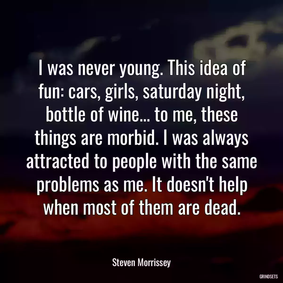 I was never young. This idea of fun: cars, girls, saturday night, bottle of wine... to me, these things are morbid. I was always attracted to people with the same problems as me. It doesn\'t help when most of them are dead.