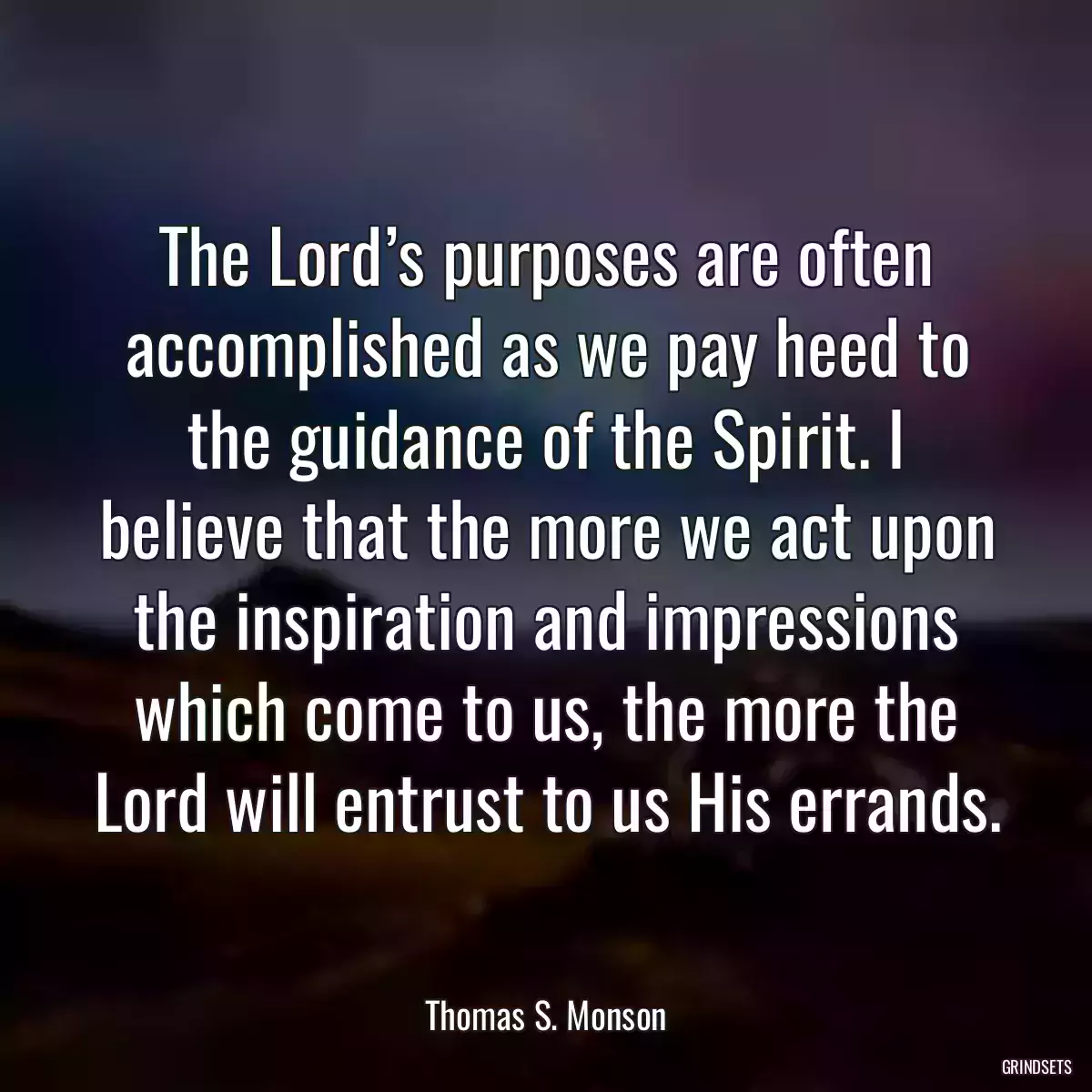 The Lord’s purposes are often accomplished as we pay heed to the guidance of the Spirit. I believe that the more we act upon the inspiration and impressions which come to us, the more the Lord will entrust to us His errands.