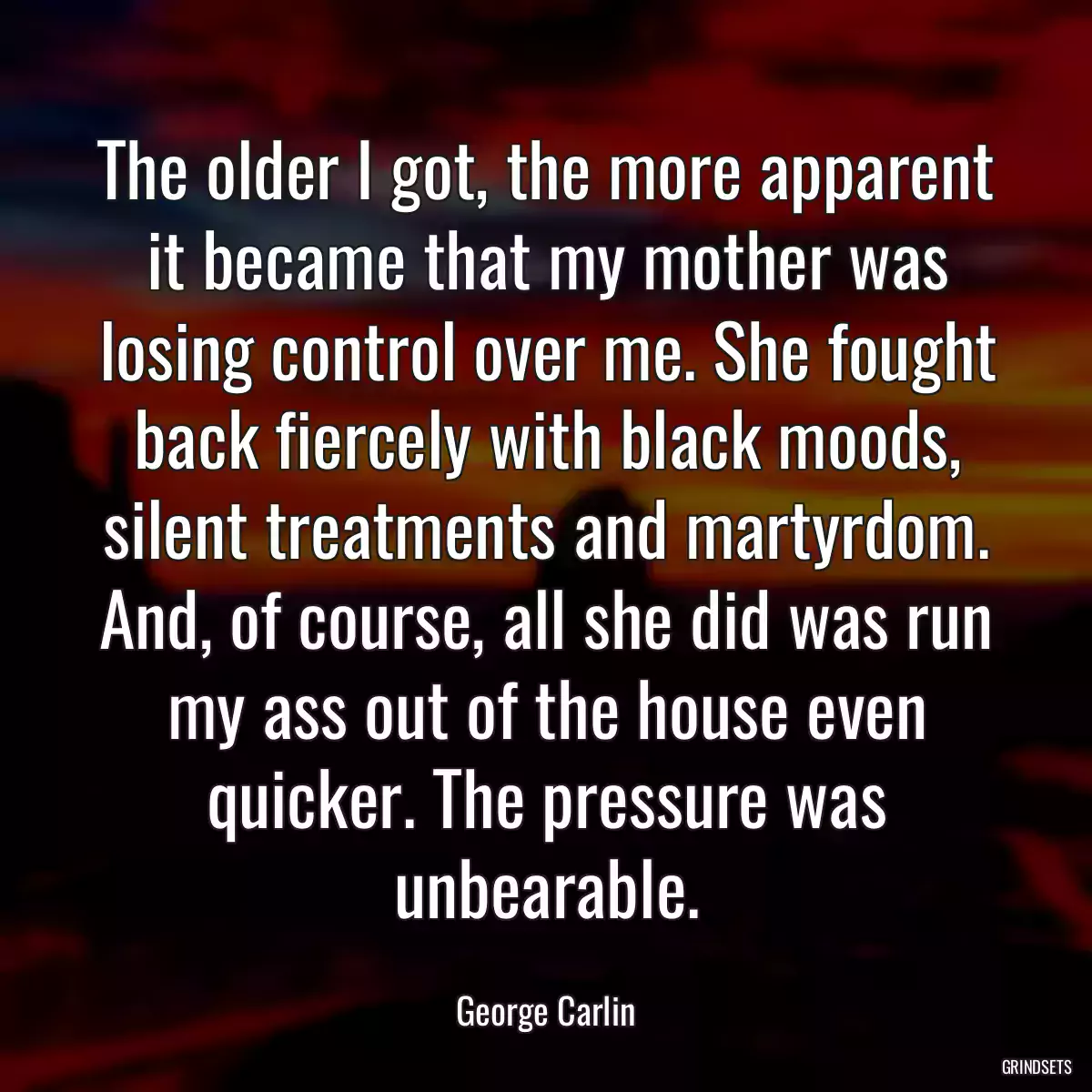 The older I got, the more apparent it became that my mother was losing control over me. She fought back fiercely with black moods, silent treatments and martyrdom. And, of course, all she did was run my ass out of the house even quicker. The pressure was unbearable.