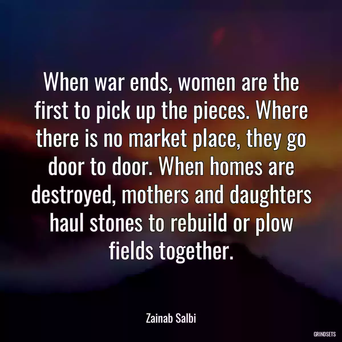 When war ends, women are the first to pick up the pieces. Where there is no market place, they go door to door. When homes are destroyed, mothers and daughters haul stones to rebuild or plow fields together.