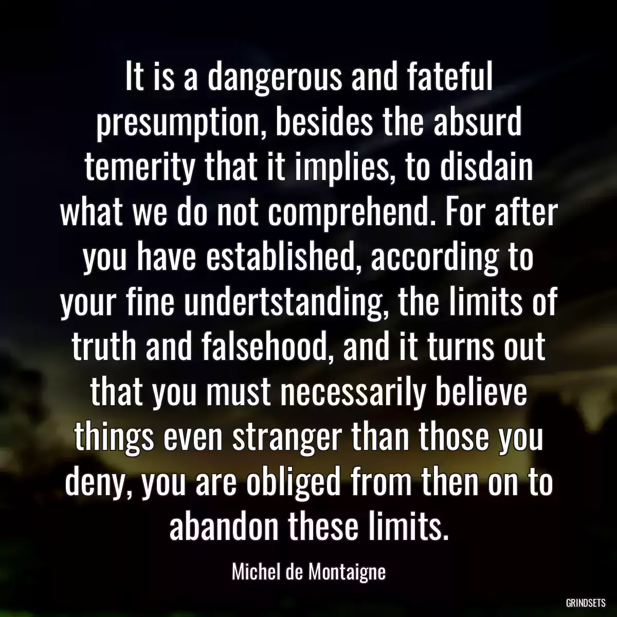 It is a dangerous and fateful presumption, besides the absurd temerity that it implies, to disdain what we do not comprehend. For after you have established, according to your fine undertstanding, the limits of truth and falsehood, and it turns out that you must necessarily believe things even stranger than those you deny, you are obliged from then on to abandon these limits.