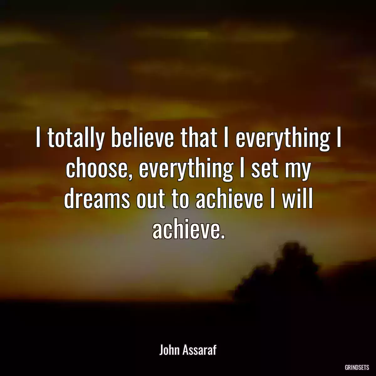 I totally believe that I everything I choose, everything I set my dreams out to achieve I will achieve.