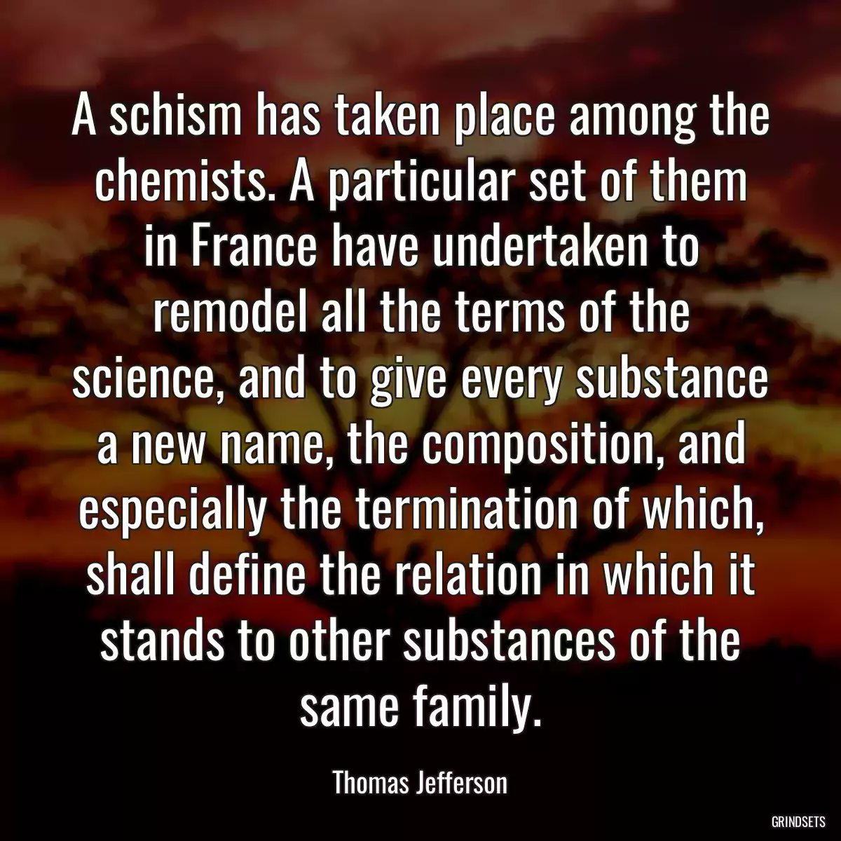 A schism has taken place among the chemists. A particular set of them in France have undertaken to remodel all the terms of the science, and to give every substance a new name, the composition, and especially the termination of which, shall define the relation in which it stands to other substances of the same family.