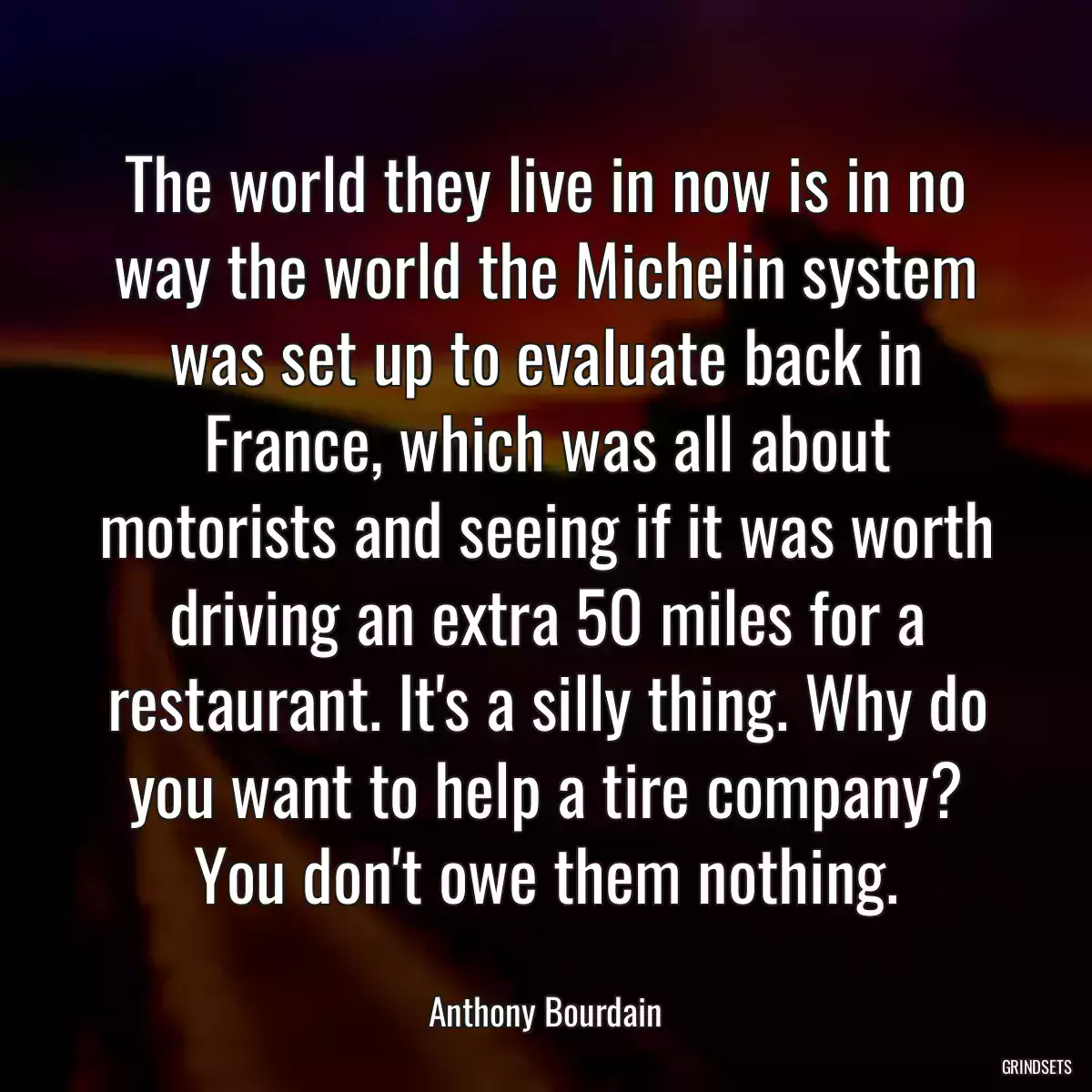 The world they live in now is in no way the world the Michelin system was set up to evaluate back in France, which was all about motorists and seeing if it was worth driving an extra 50 miles for a restaurant. It\'s a silly thing. Why do you want to help a tire company? You don\'t owe them nothing.