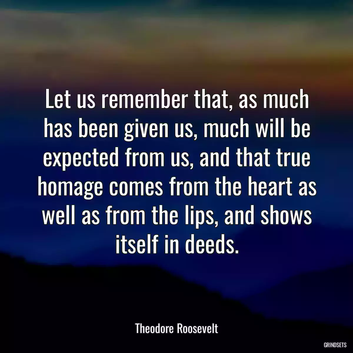 Let us remember that, as much has been given us, much will be expected from us, and that true homage comes from the heart as well as from the lips, and shows itself in deeds.