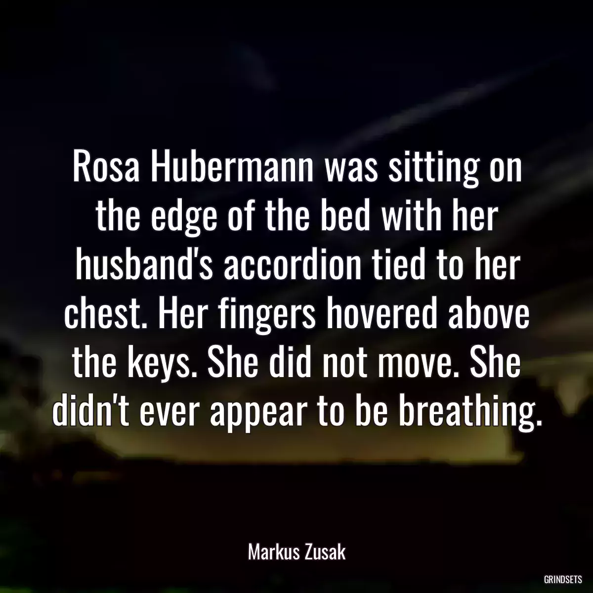 Rosa Hubermann was sitting on the edge of the bed with her husband\'s accordion tied to her chest. Her fingers hovered above the keys. She did not move. She didn\'t ever appear to be breathing.