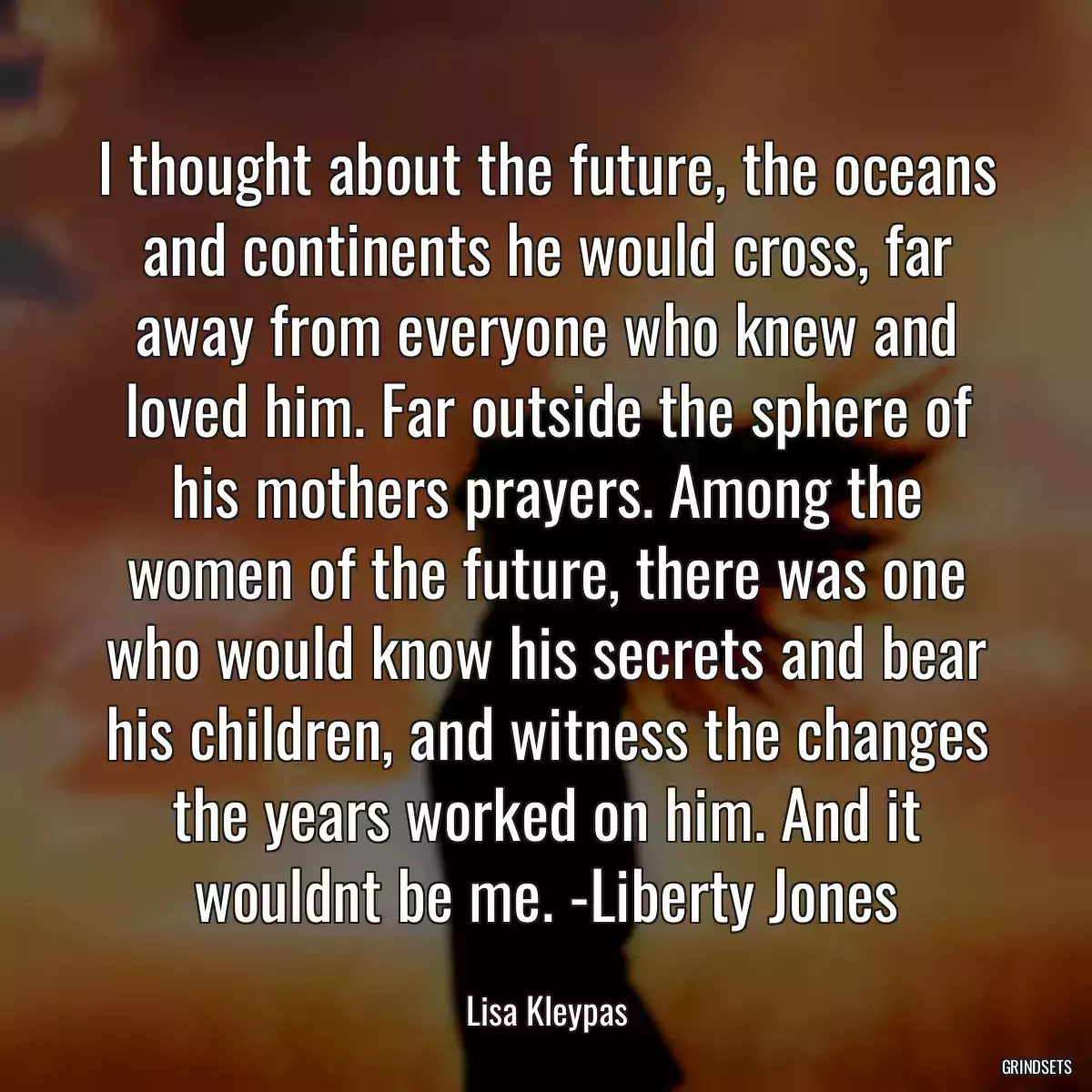 I thought about the future, the oceans and continents he would cross, far away from everyone who knew and loved him. Far outside the sphere of his mothers prayers. Among the women of the future, there was one who would know his secrets and bear his children, and witness the changes the years worked on him. And it wouldnt be me. -Liberty Jones