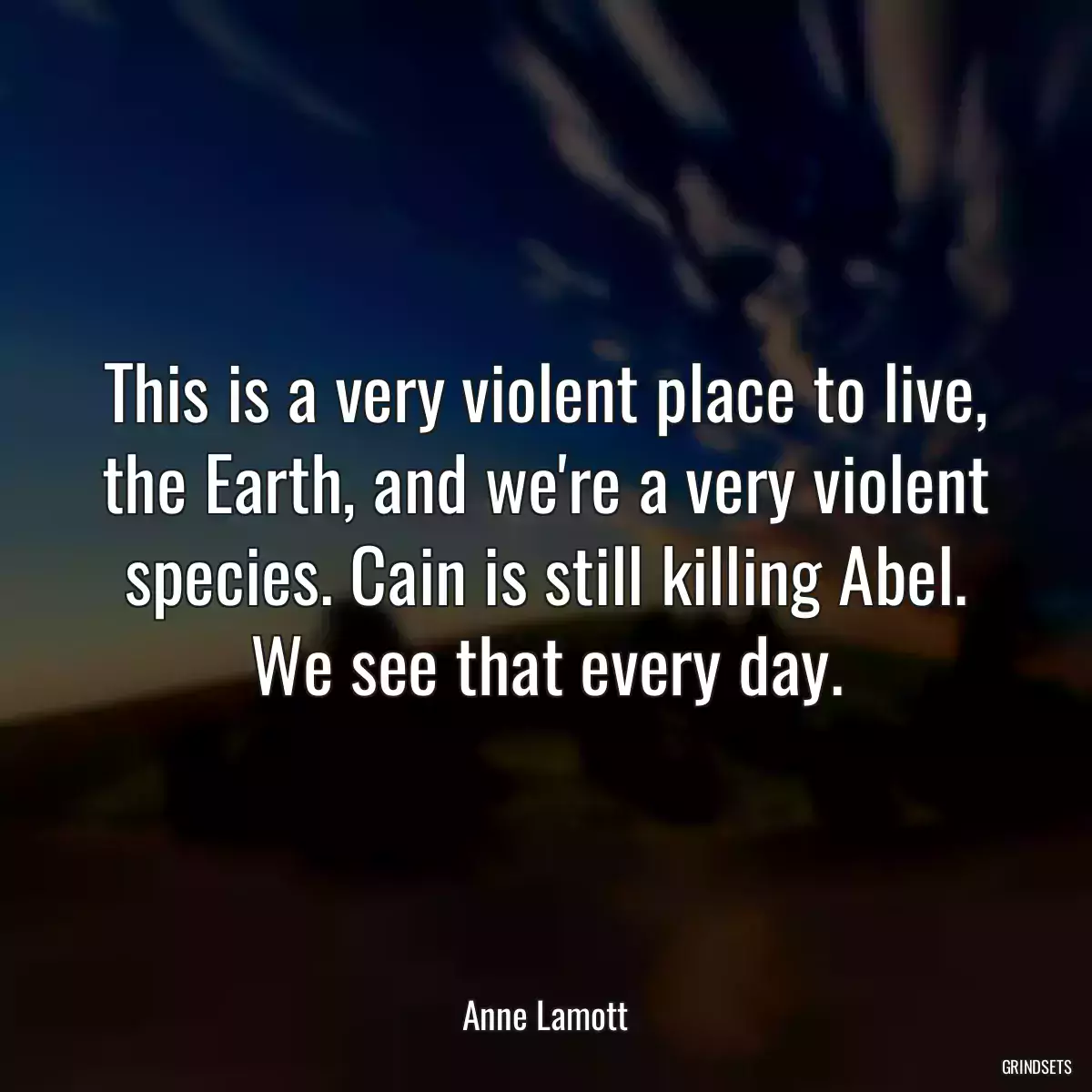 This is a very violent place to live, the Earth, and we\'re a very violent species. Cain is still killing Abel. We see that every day.