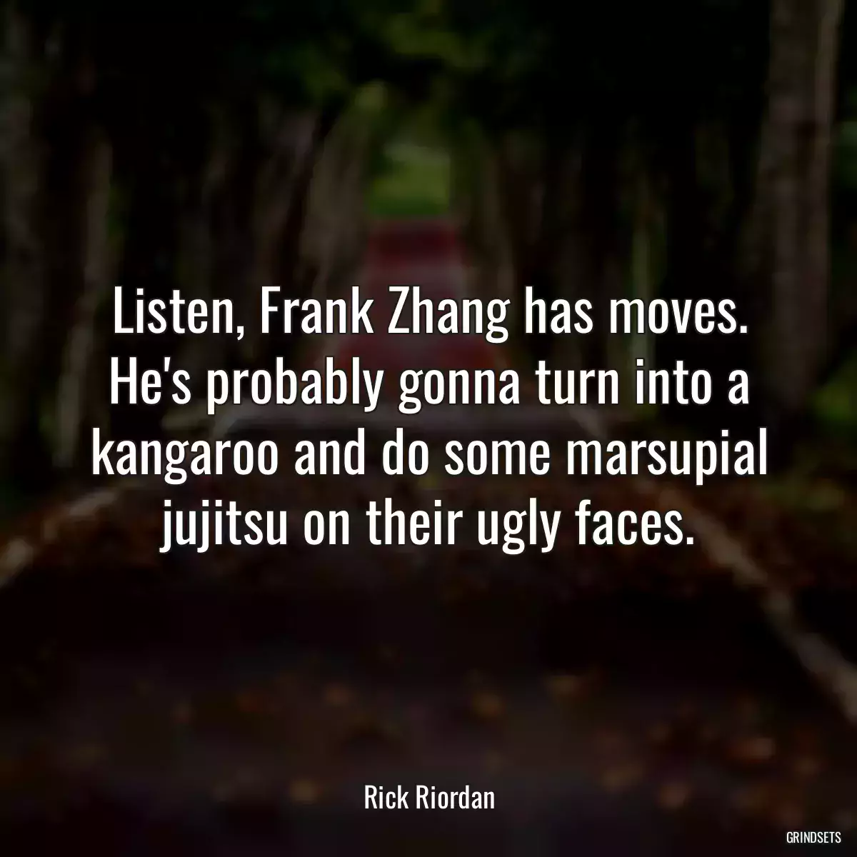 Listen, Frank Zhang has moves. He\'s probably gonna turn into a kangaroo and do some marsupial jujitsu on their ugly faces.