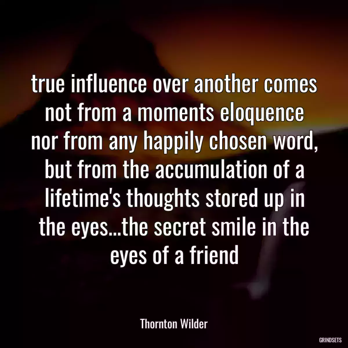 true influence over another comes not from a moments eloquence nor from any happily chosen word, but from the accumulation of a lifetime\'s thoughts stored up in the eyes...the secret smile in the eyes of a friend