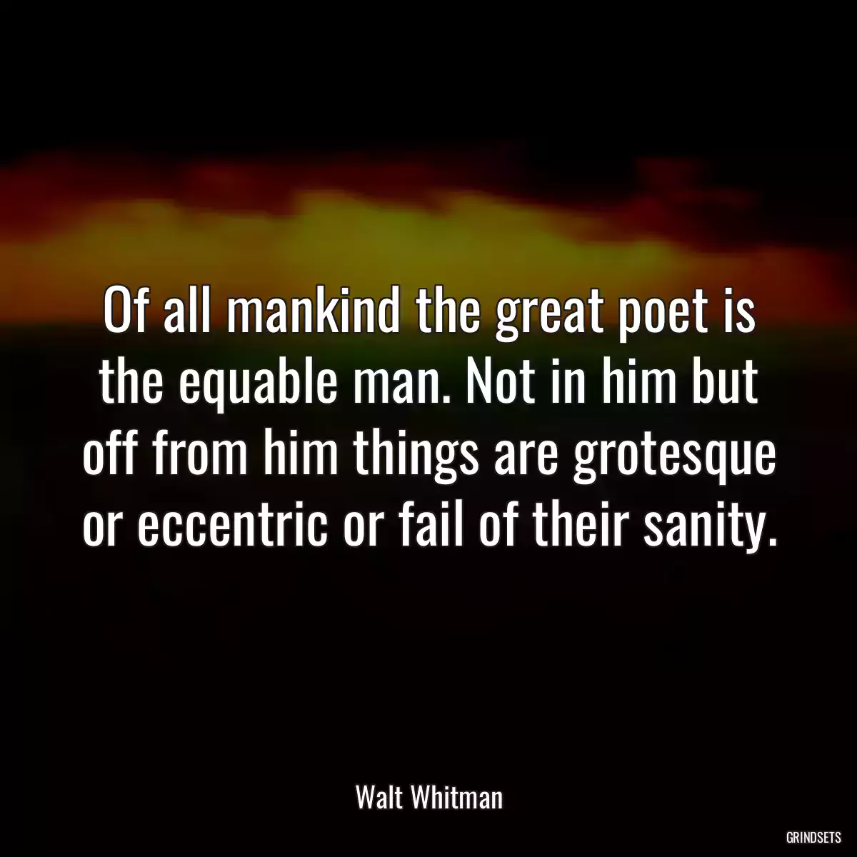 Of all mankind the great poet is the equable man. Not in him but off from him things are grotesque or eccentric or fail of their sanity.