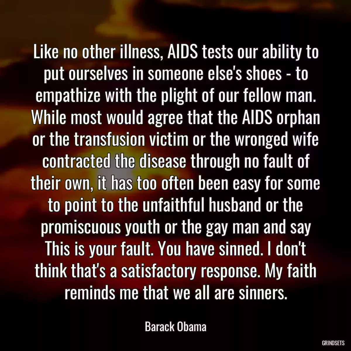 Like no other illness, AIDS tests our ability to put ourselves in someone else\'s shoes - to empathize with the plight of our fellow man. While most would agree that the AIDS orphan or the transfusion victim or the wronged wife contracted the disease through no fault of their own, it has too often been easy for some to point to the unfaithful husband or the promiscuous youth or the gay man and say This is your fault. You have sinned. I don\'t think that\'s a satisfactory response. My faith reminds me that we all are sinners.