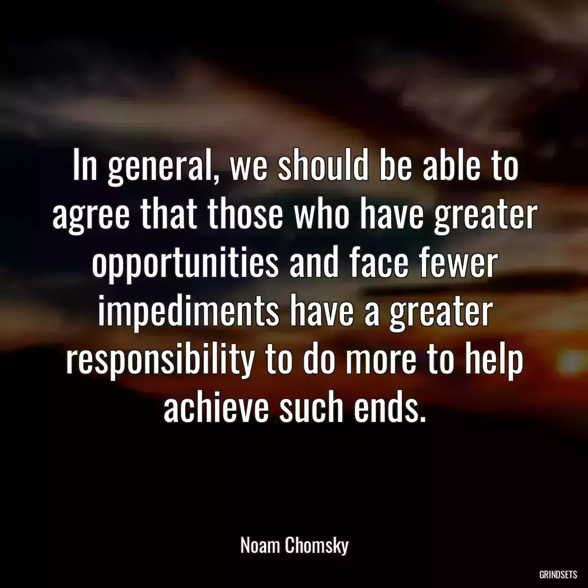 In general, we should be able to agree that those who have greater opportunities and face fewer impediments have a greater responsibility to do more to help achieve such ends.