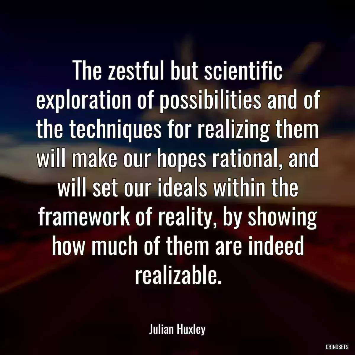 The zestful but scientific exploration of possibilities and of the techniques for realizing them will make our hopes rational, and will set our ideals within the framework of reality, by showing how much of them are indeed realizable.