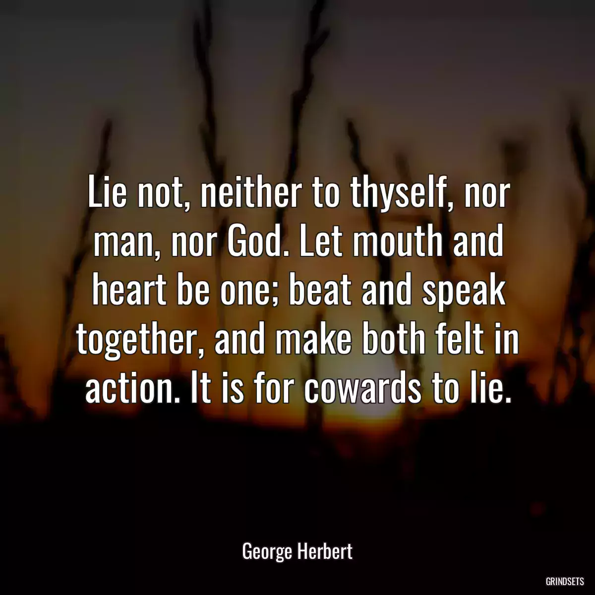 Lie not, neither to thyself, nor man, nor God. Let mouth and heart be one; beat and speak together, and make both felt in action. It is for cowards to lie.