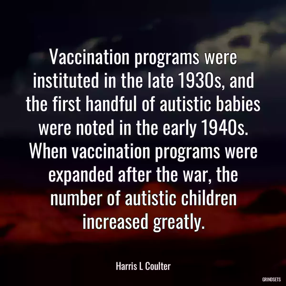 Vaccination programs were instituted in the late 1930s, and the first handful of autistic babies were noted in the early 1940s. When vaccination programs were expanded after the war, the number of autistic children increased greatly.