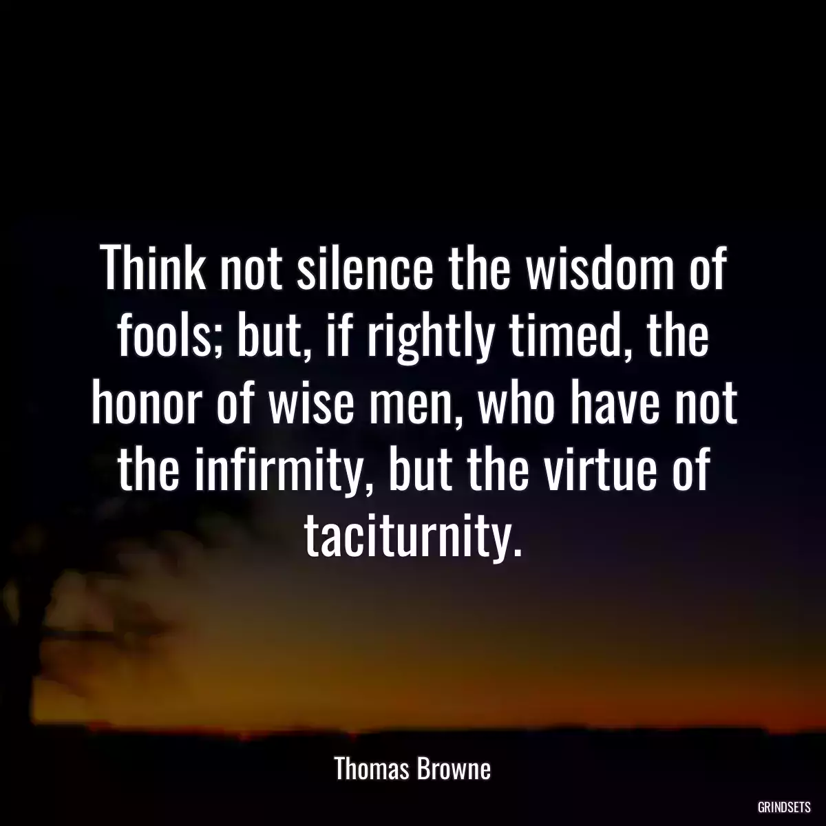 Think not silence the wisdom of fools; but, if rightly timed, the honor of wise men, who have not the infirmity, but the virtue of taciturnity.