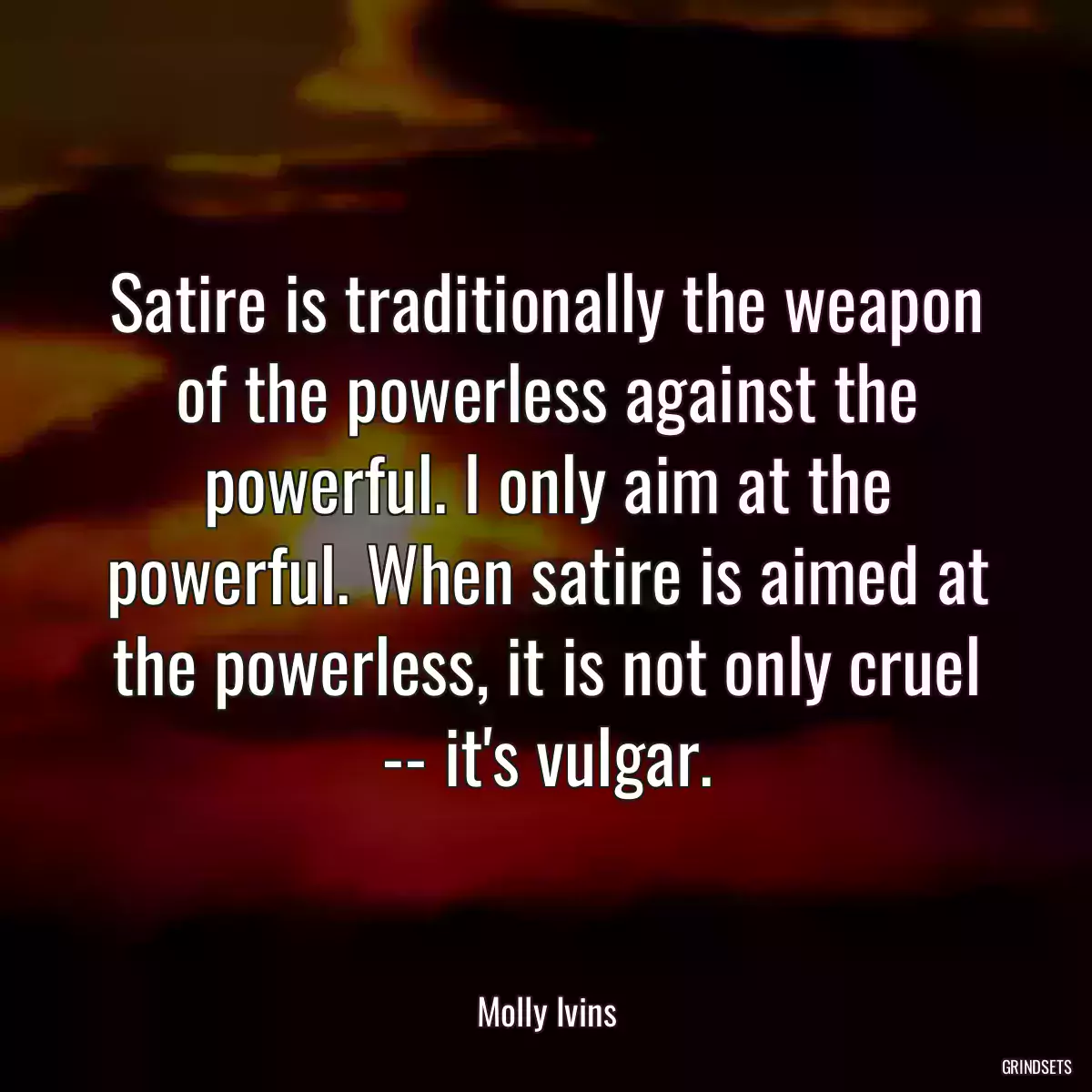 Satire is traditionally the weapon of the powerless against the powerful. I only aim at the powerful. When satire is aimed at the powerless, it is not only cruel -- it\'s vulgar.