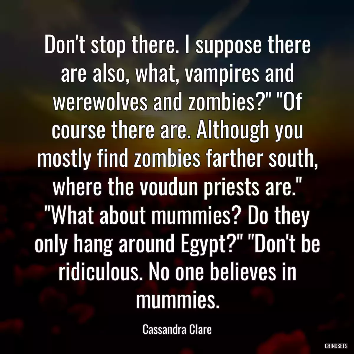 Don\'t stop there. I suppose there are also, what, vampires and werewolves and zombies?\