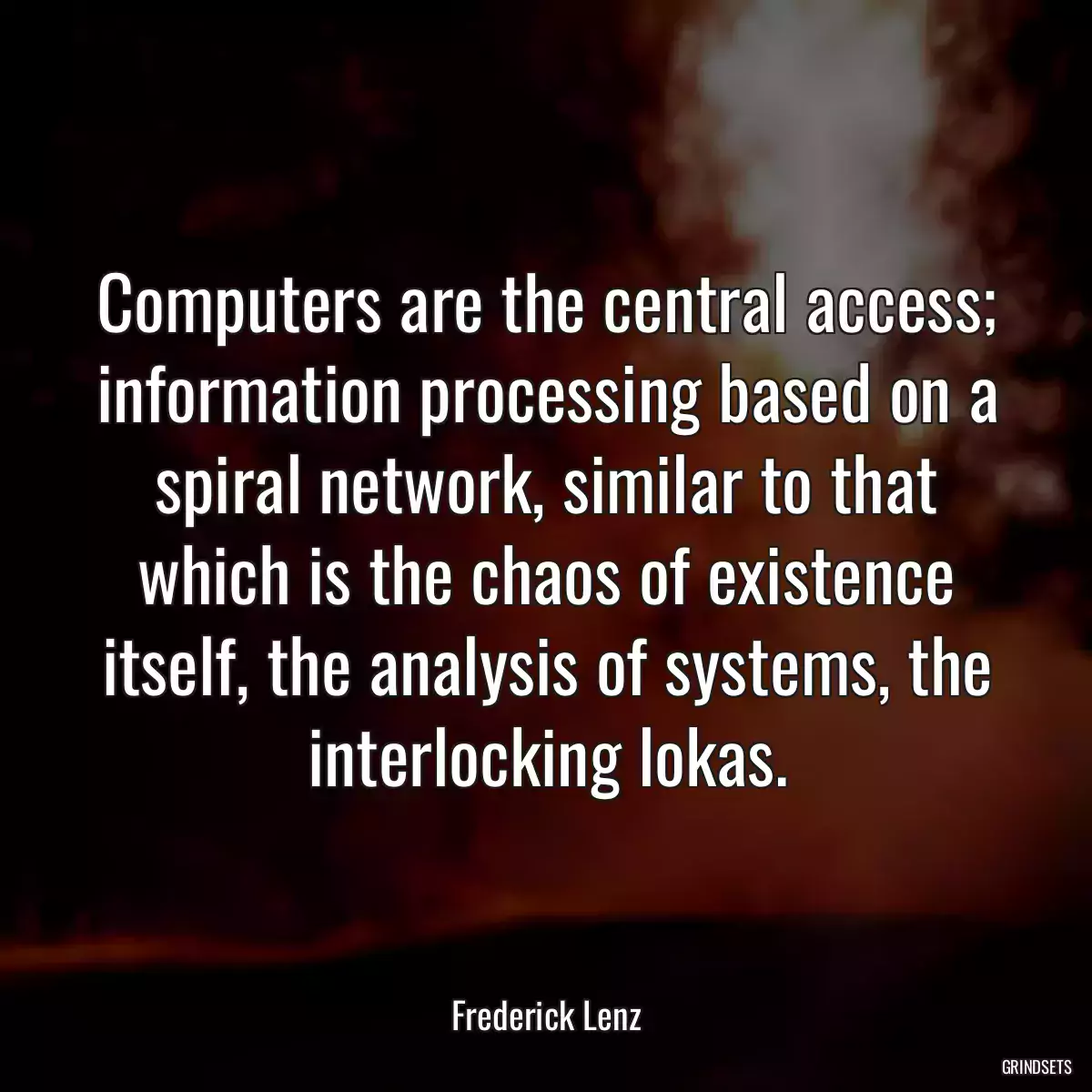 Computers are the central access; information processing based on a spiral network, similar to that which is the chaos of existence itself, the analysis of systems, the interlocking lokas.