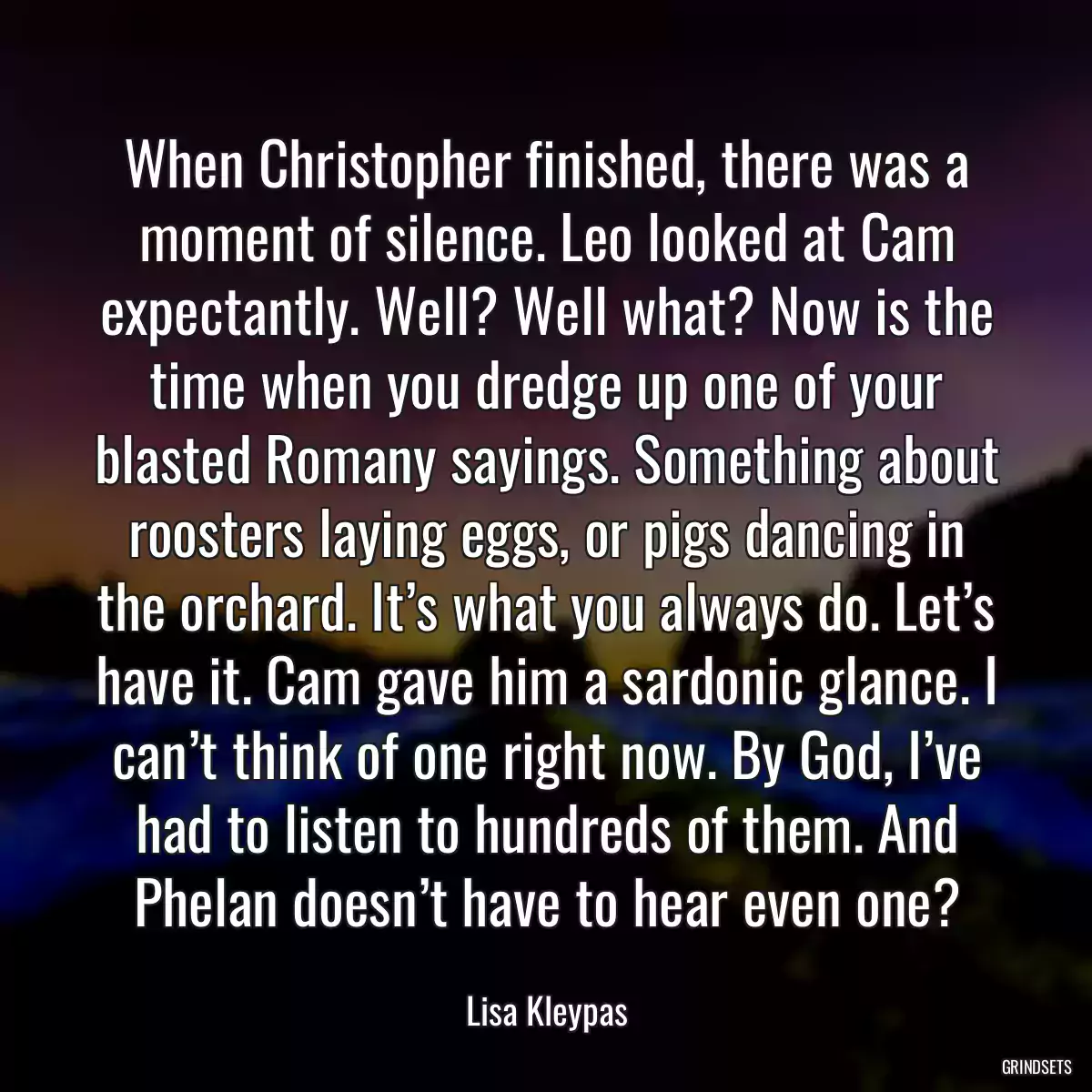 When Christopher finished, there was a moment of silence. Leo looked at Cam expectantly. Well? Well what? Now is the time when you dredge up one of your blasted Romany sayings. Something about roosters laying eggs, or pigs dancing in the orchard. It’s what you always do. Let’s have it. Cam gave him a sardonic glance. I can’t think of one right now. By God, I’ve had to listen to hundreds of them. And Phelan doesn’t have to hear even one?