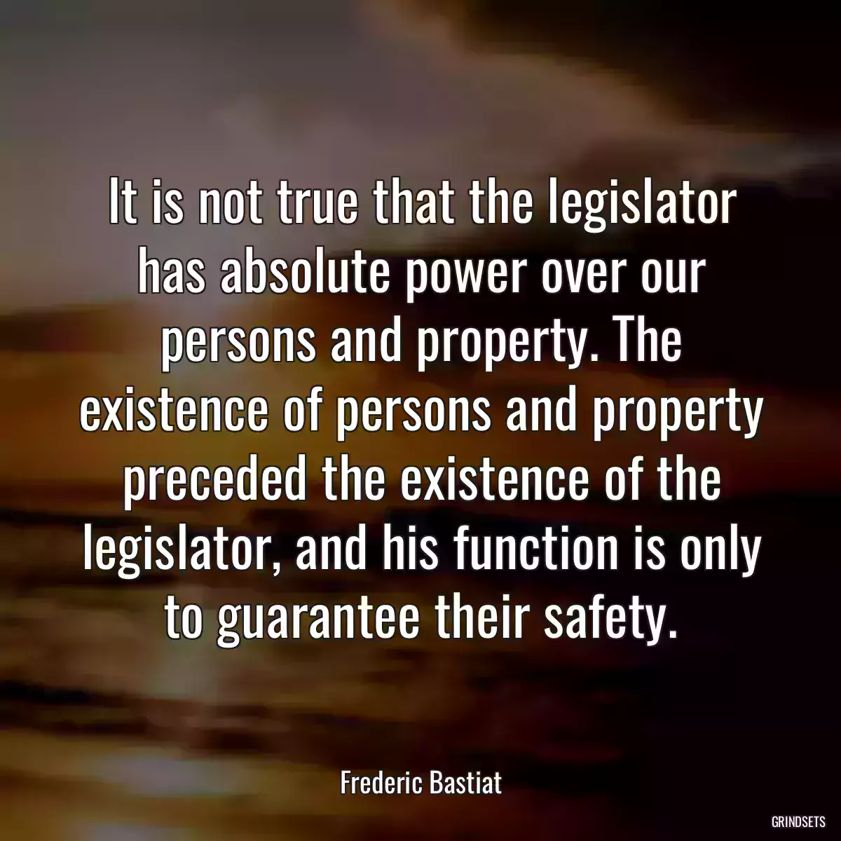 It is not true that the legislator has absolute power over our persons and property. The existence of persons and property preceded the existence of the legislator, and his function is only to guarantee their safety.