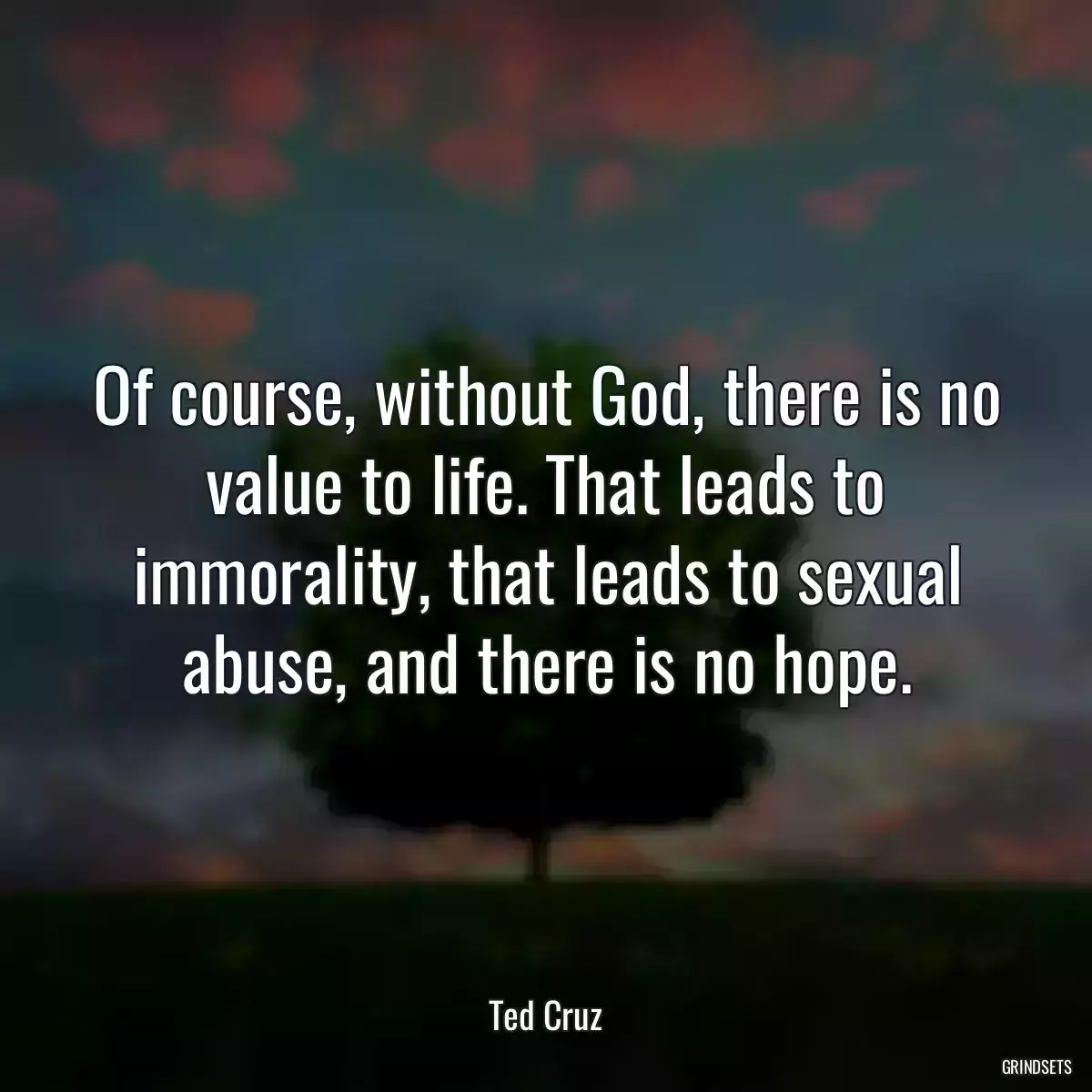 Of course, without God, there is no value to life. That leads to immorality, that leads to sexual abuse, and there is no hope.