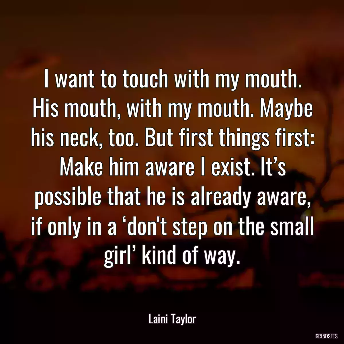 I want to touch with my mouth. His mouth, with my mouth. Maybe his neck, too. But first things first: Make him aware I exist. It’s possible that he is already aware, if only in a ‘don\'t step on the small girl’ kind of way.