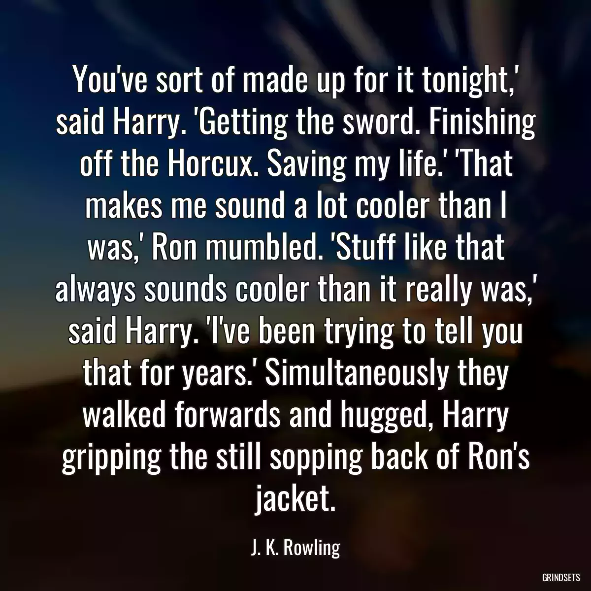 You\'ve sort of made up for it tonight,\' said Harry. \'Getting the sword. Finishing off the Horcux. Saving my life.\' \'That makes me sound a lot cooler than I was,\' Ron mumbled. \'Stuff like that always sounds cooler than it really was,\' said Harry. \'I\'ve been trying to tell you that for years.\' Simultaneously they walked forwards and hugged, Harry gripping the still sopping back of Ron\'s jacket.