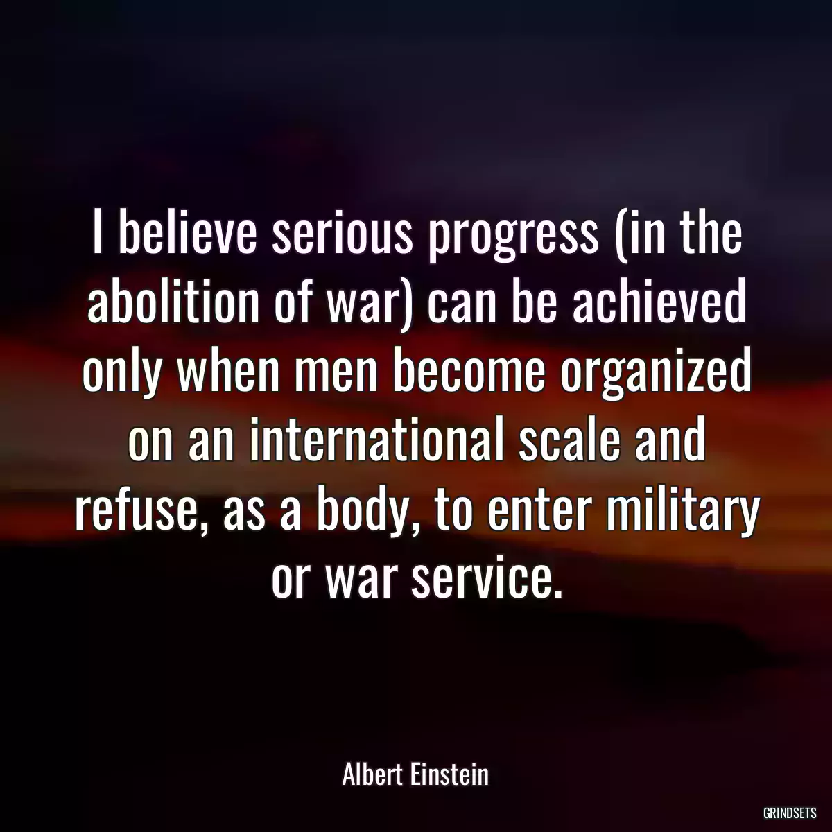 I believe serious progress (in the abolition of war) can be achieved only when men become organized on an international scale and refuse, as a body, to enter military or war service.