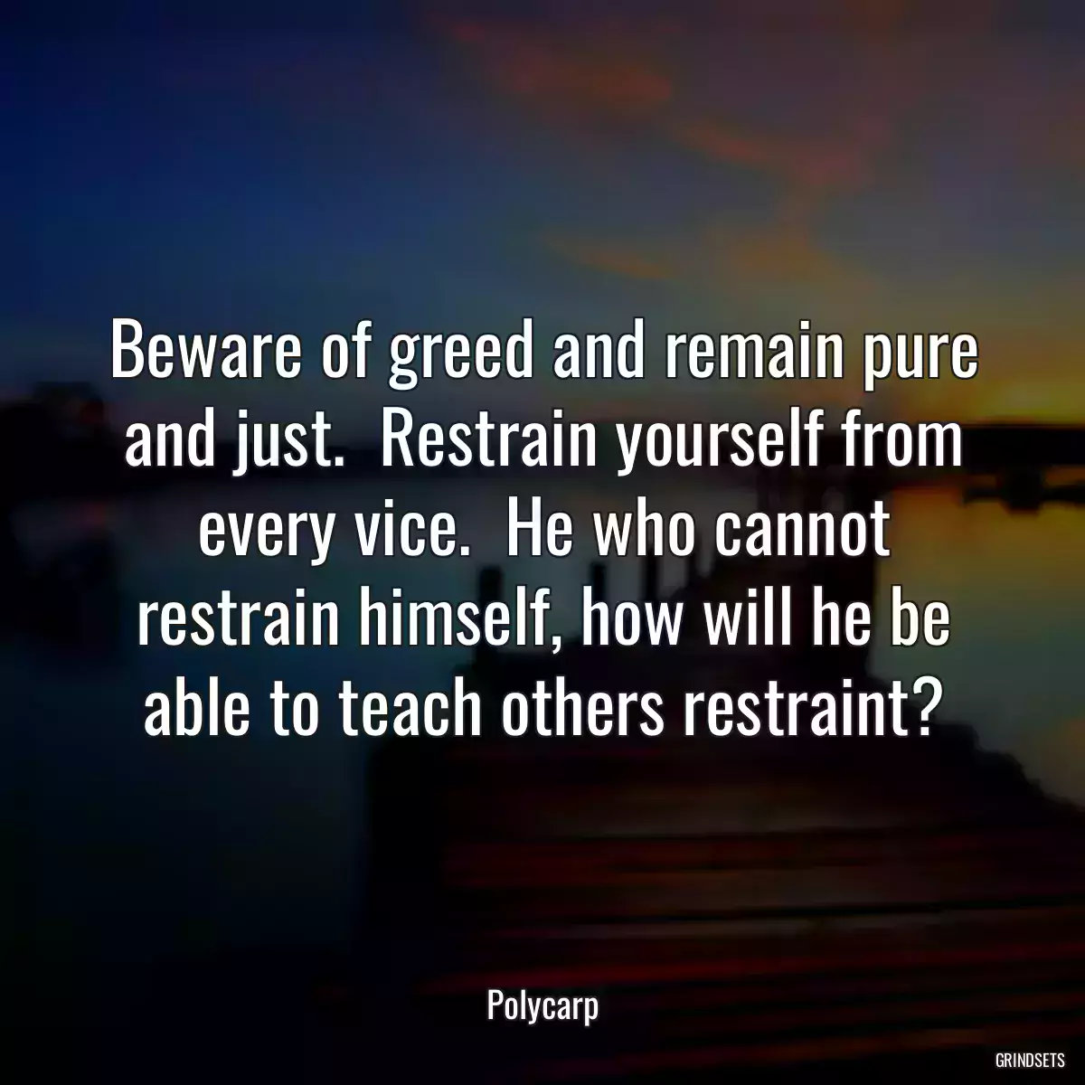 Beware of greed and remain pure and just.  Restrain yourself from every vice.  He who cannot restrain himself, how will he be able to teach others restraint?