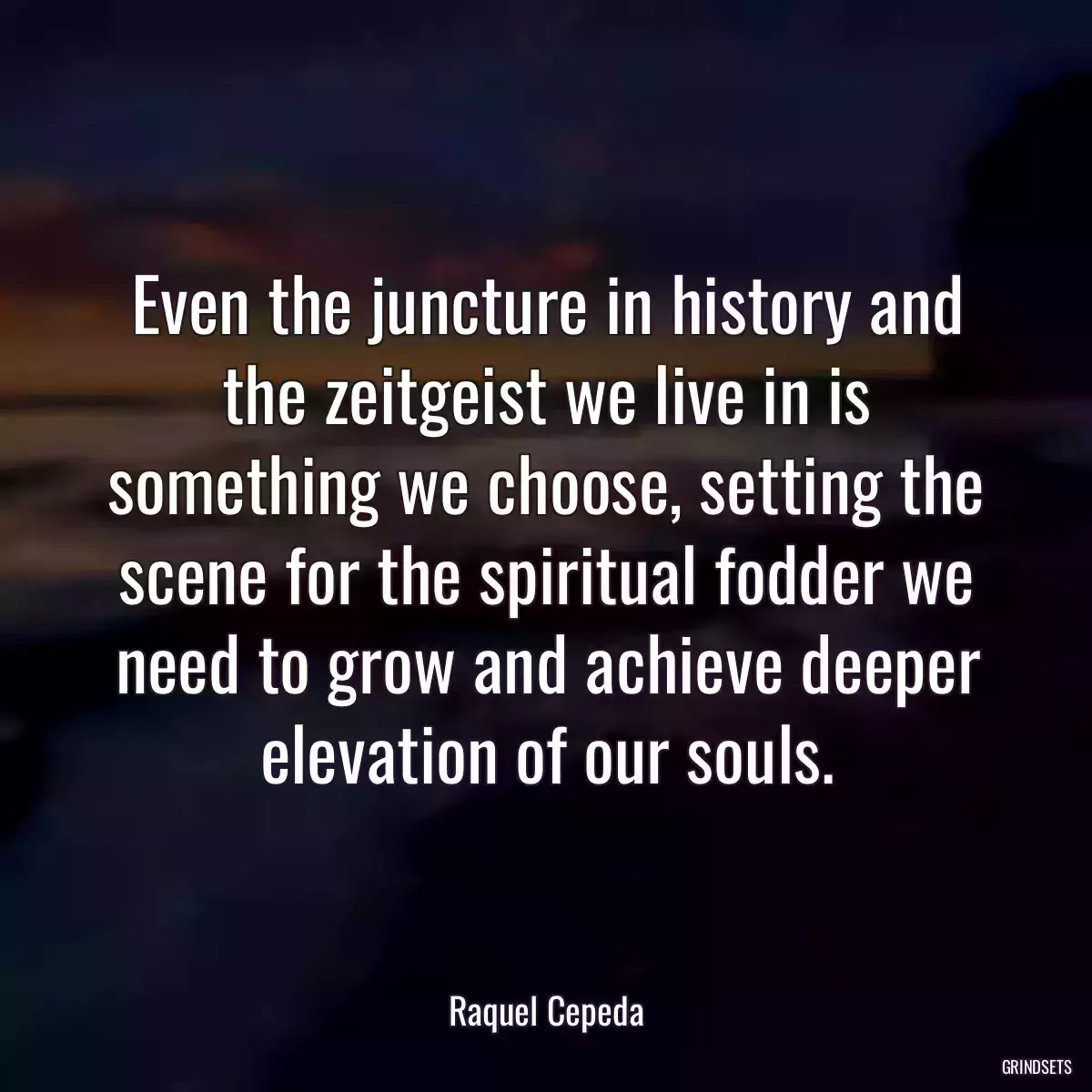 Even the juncture in history and the zeitgeist we live in is something we choose, setting the scene for the spiritual fodder we need to grow and achieve deeper elevation of our souls.