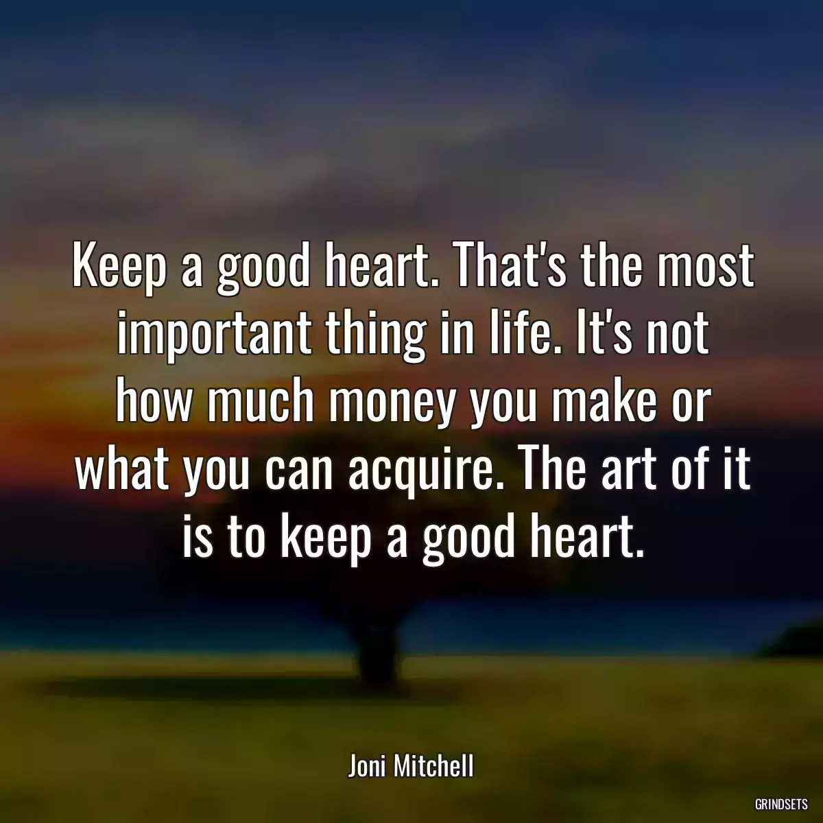 Keep a good heart. That\'s the most important thing in life. It\'s not how much money you make or what you can acquire. The art of it is to keep a good heart.