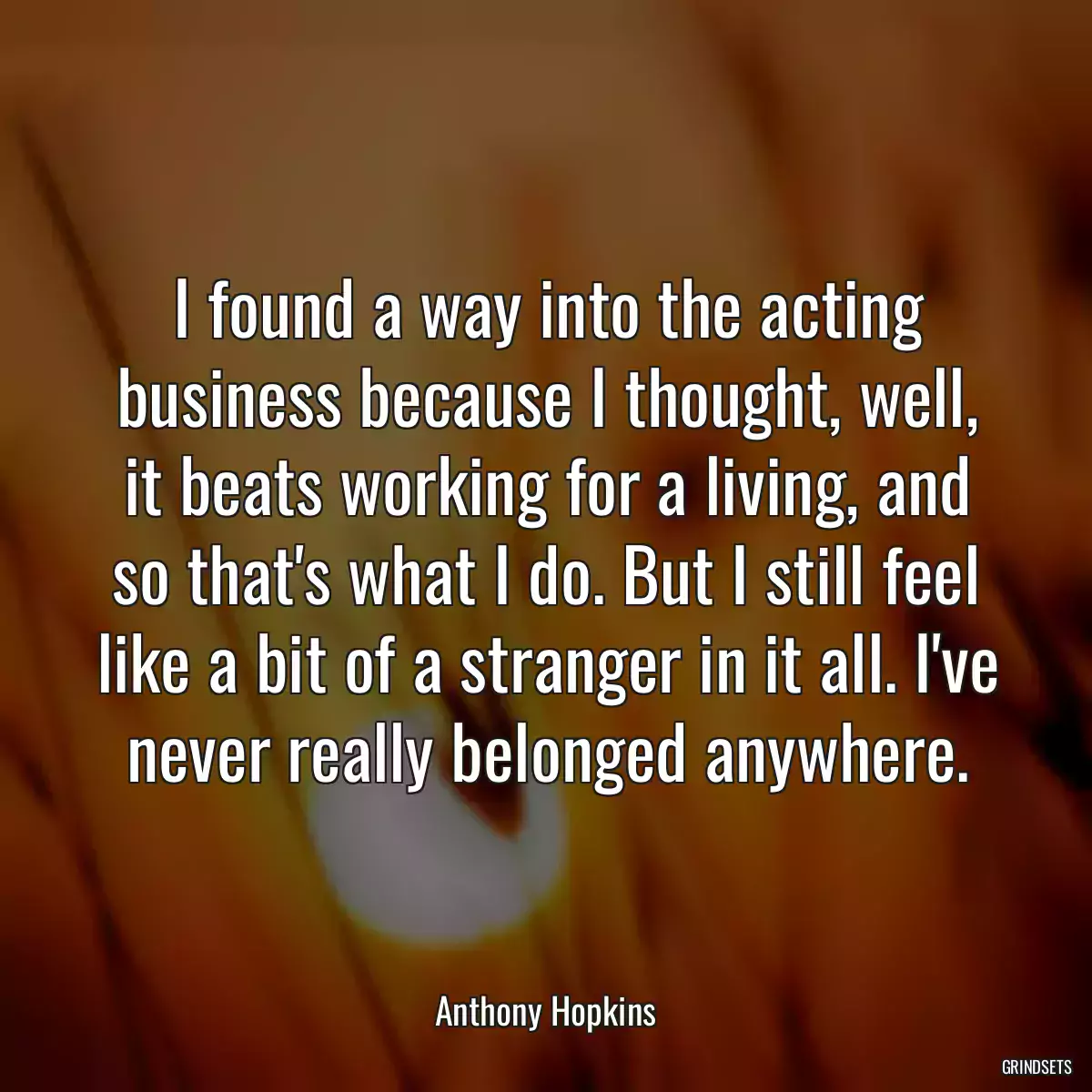 I found a way into the acting business because I thought, well, it beats working for a living, and so that\'s what I do. But I still feel like a bit of a stranger in it all. I\'ve never really belonged anywhere.