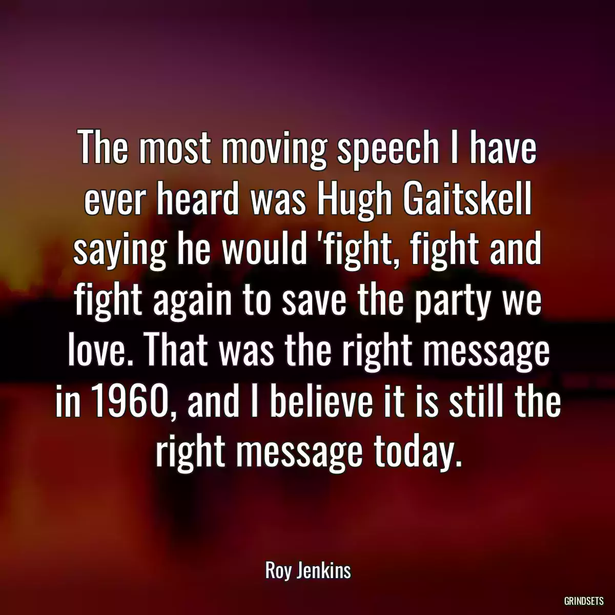 The most moving speech I have ever heard was Hugh Gaitskell saying he would \'fight, fight and fight again to save the party we love. That was the right message in 1960, and I believe it is still the right message today.