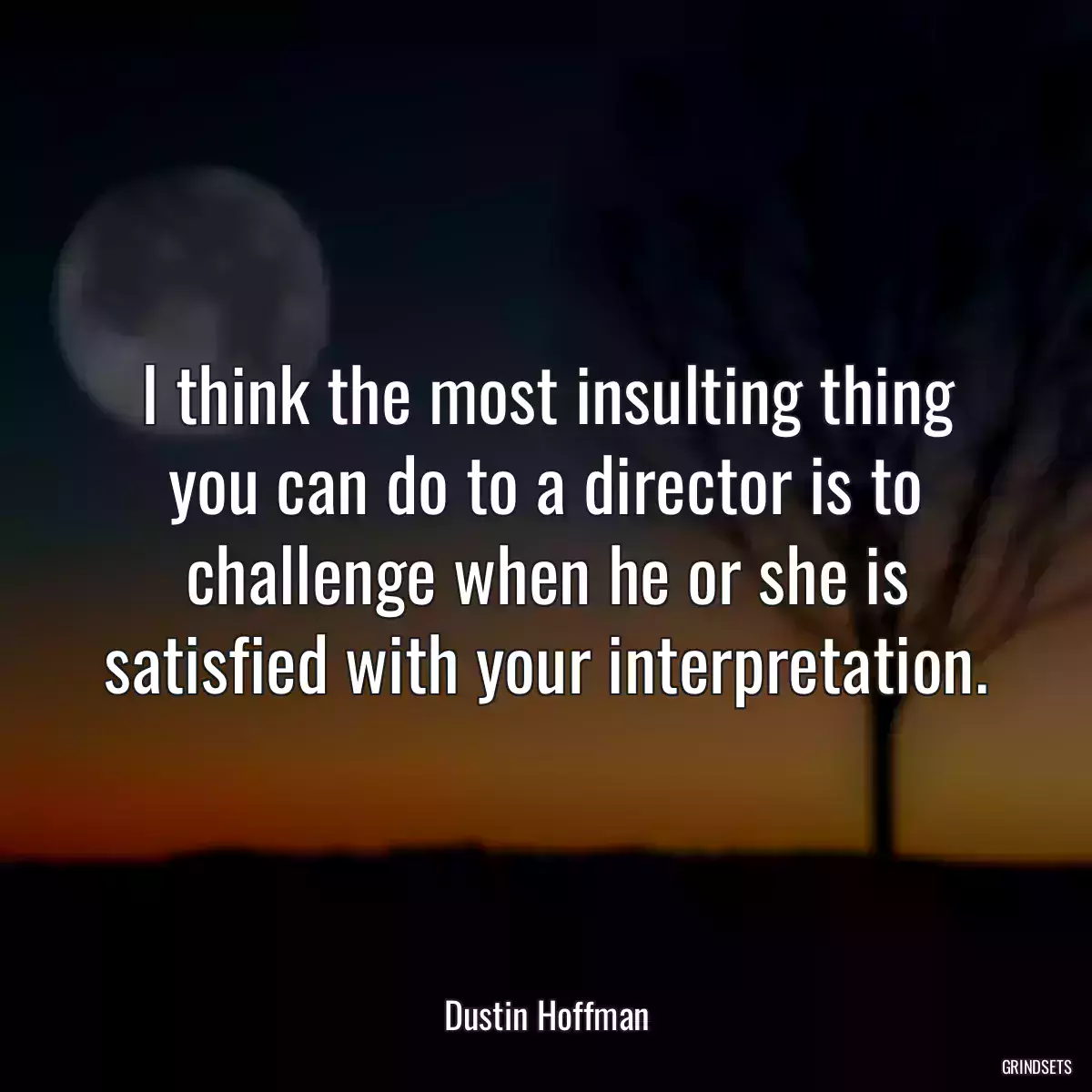 I think the most insulting thing you can do to a director is to challenge when he or she is satisfied with your interpretation.