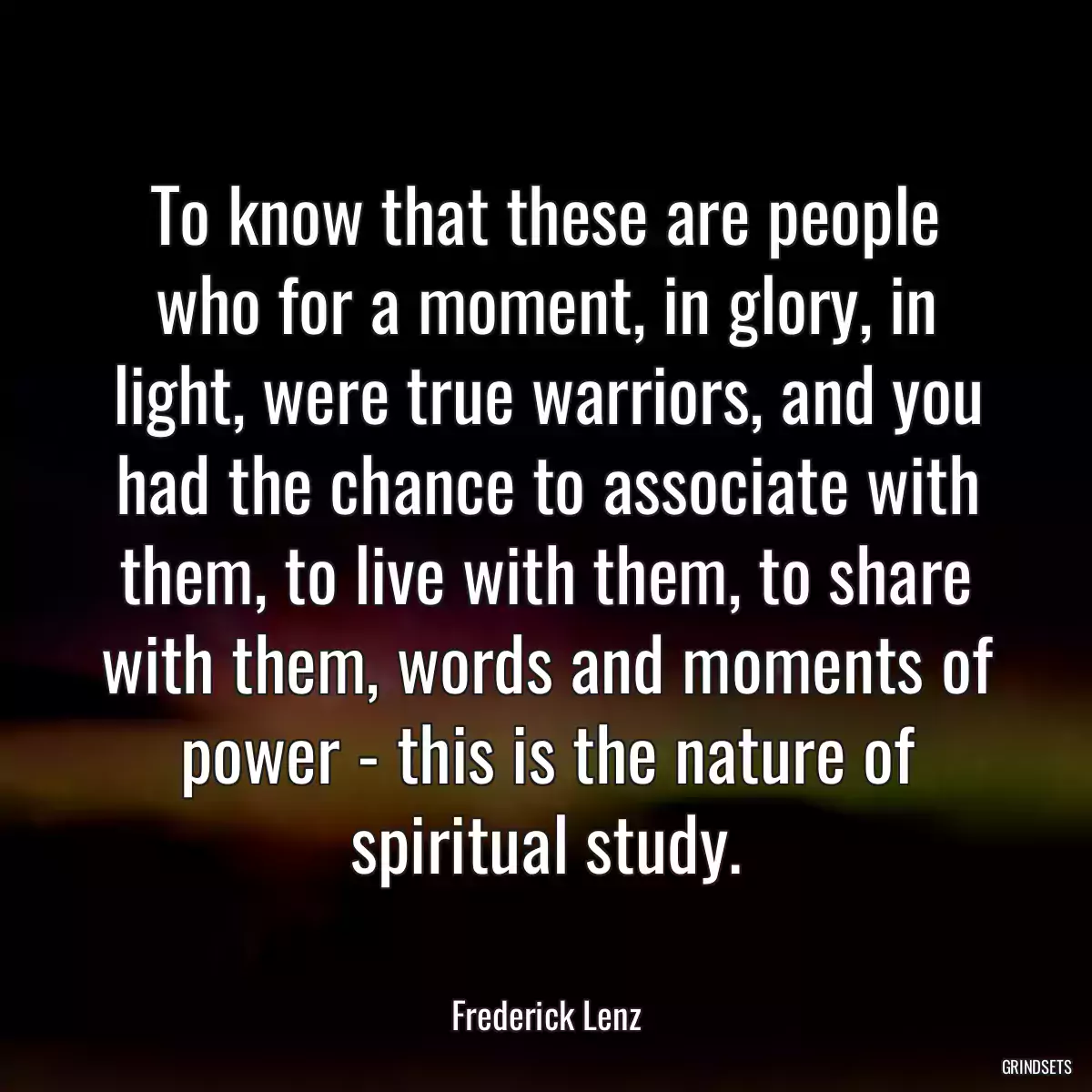 To know that these are people who for a moment, in glory, in light, were true warriors, and you had the chance to associate with them, to live with them, to share with them, words and moments of power - this is the nature of spiritual study.