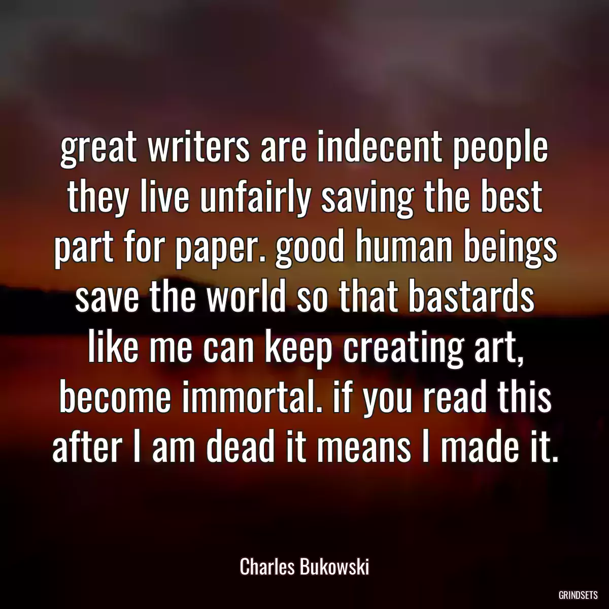 great writers are indecent people they live unfairly saving the best part for paper. good human beings save the world so that bastards like me can keep creating art, become immortal. if you read this after I am dead it means I made it.