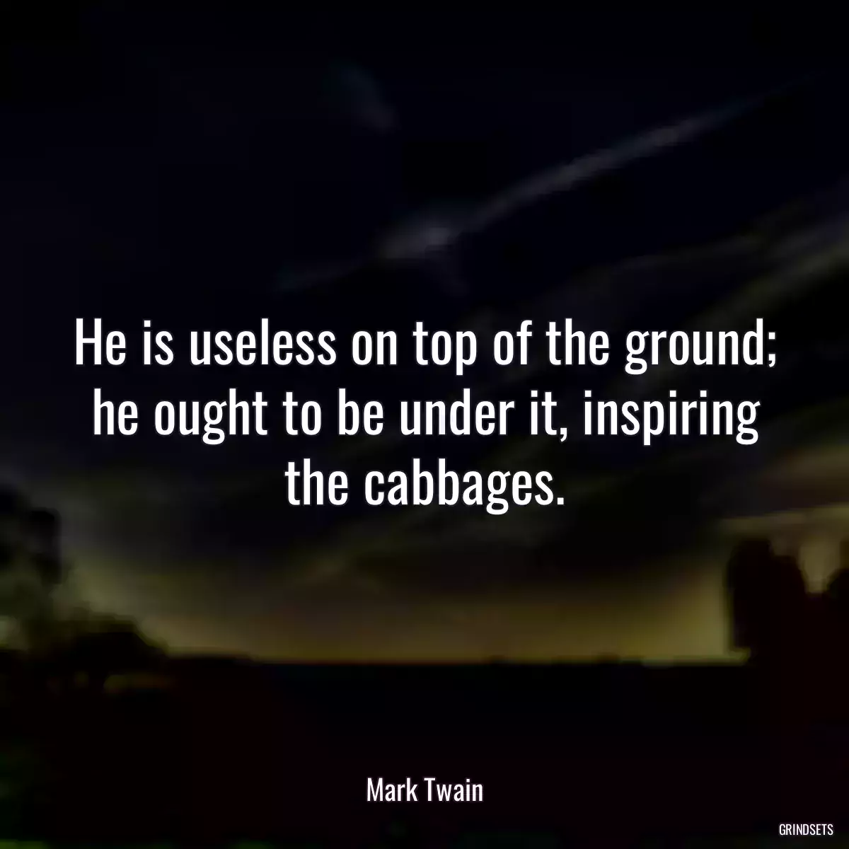 He is useless on top of the ground; he ought to be under it, inspiring the cabbages.