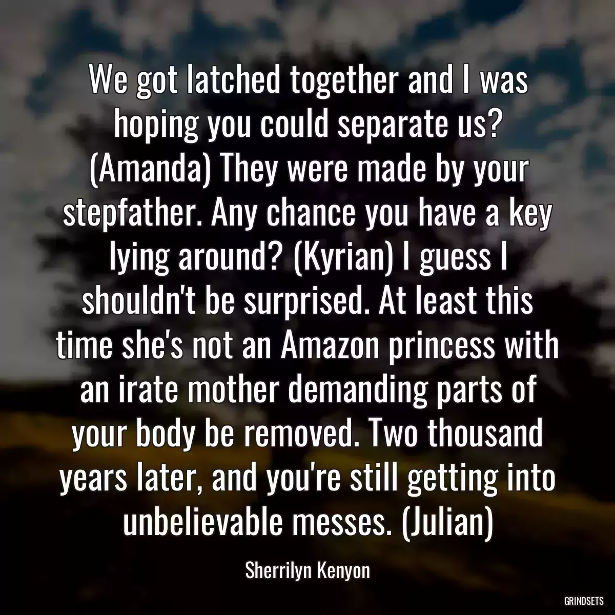 We got latched together and I was hoping you could separate us? (Amanda) They were made by your stepfather. Any chance you have a key lying around? (Kyrian) I guess I shouldn\'t be surprised. At least this time she\'s not an Amazon princess with an irate mother demanding parts of your body be removed. Two thousand years later, and you\'re still getting into unbelievable messes. (Julian)