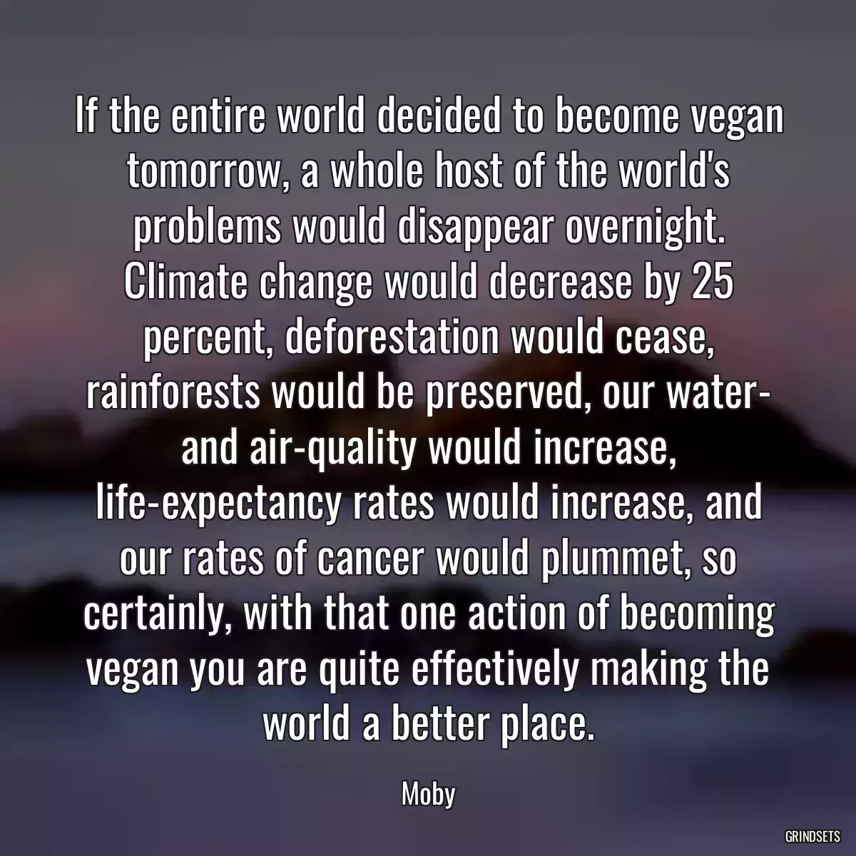 If the entire world decided to become vegan tomorrow, a whole host of the world\'s problems would disappear overnight. Climate change would decrease by 25 percent, deforestation would cease, rainforests would be preserved, our water- and air-quality would increase, life-expectancy rates would increase, and our rates of cancer would plummet, so certainly, with that one action of becoming vegan you are quite effectively making the world a better place.