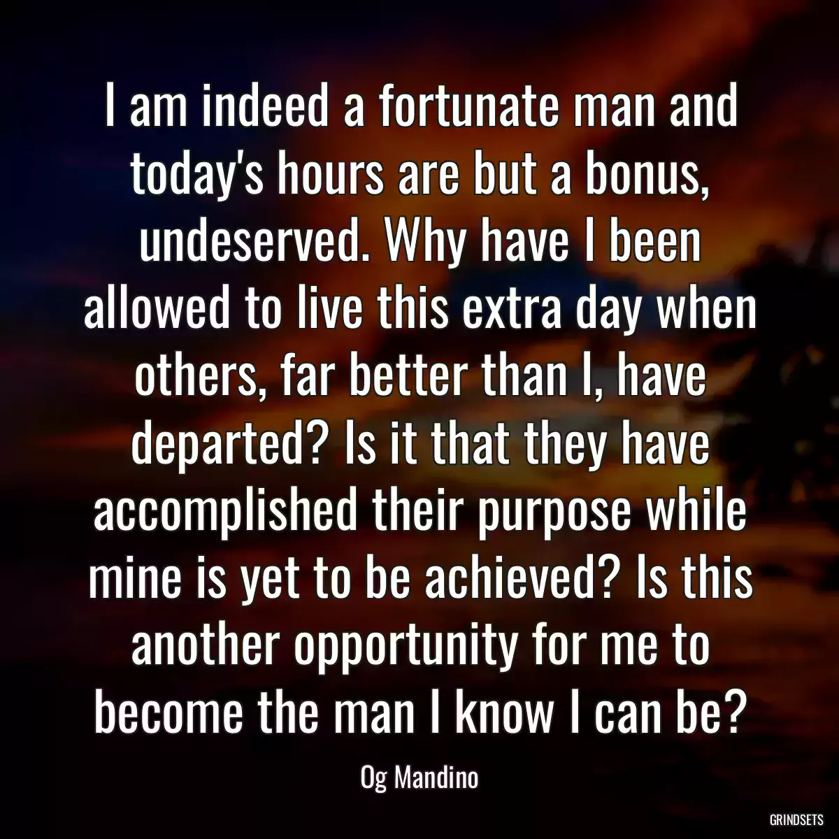 I am indeed a fortunate man and today\'s hours are but a bonus, undeserved. Why have I been allowed to live this extra day when others, far better than I, have departed? Is it that they have accomplished their purpose while mine is yet to be achieved? Is this another opportunity for me to become the man I know I can be?