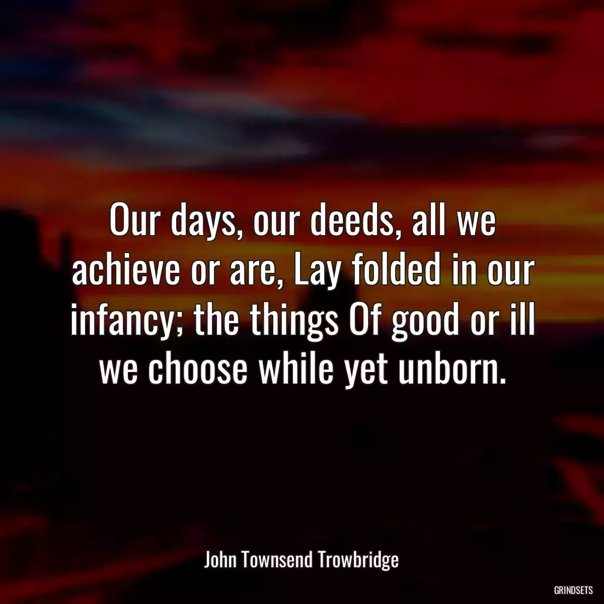 Our days, our deeds, all we achieve or are, Lay folded in our infancy; the things Of good or ill we choose while yet unborn.