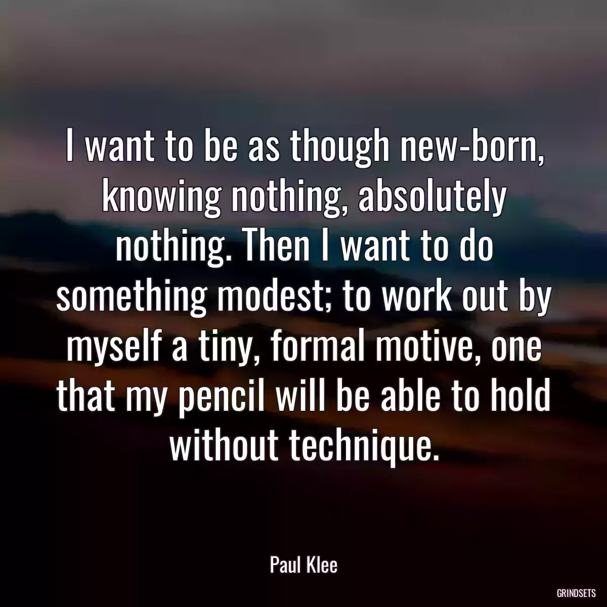 I want to be as though new-born, knowing nothing, absolutely nothing. Then I want to do something modest; to work out by myself a tiny, formal motive, one that my pencil will be able to hold without technique.