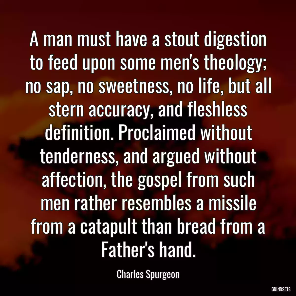 A man must have a stout digestion to feed upon some men\'s theology; no sap, no sweetness, no life, but all stern accuracy, and fleshless definition. Proclaimed without tenderness, and argued without affection, the gospel from such men rather resembles a missile from a catapult than bread from a Father\'s hand.