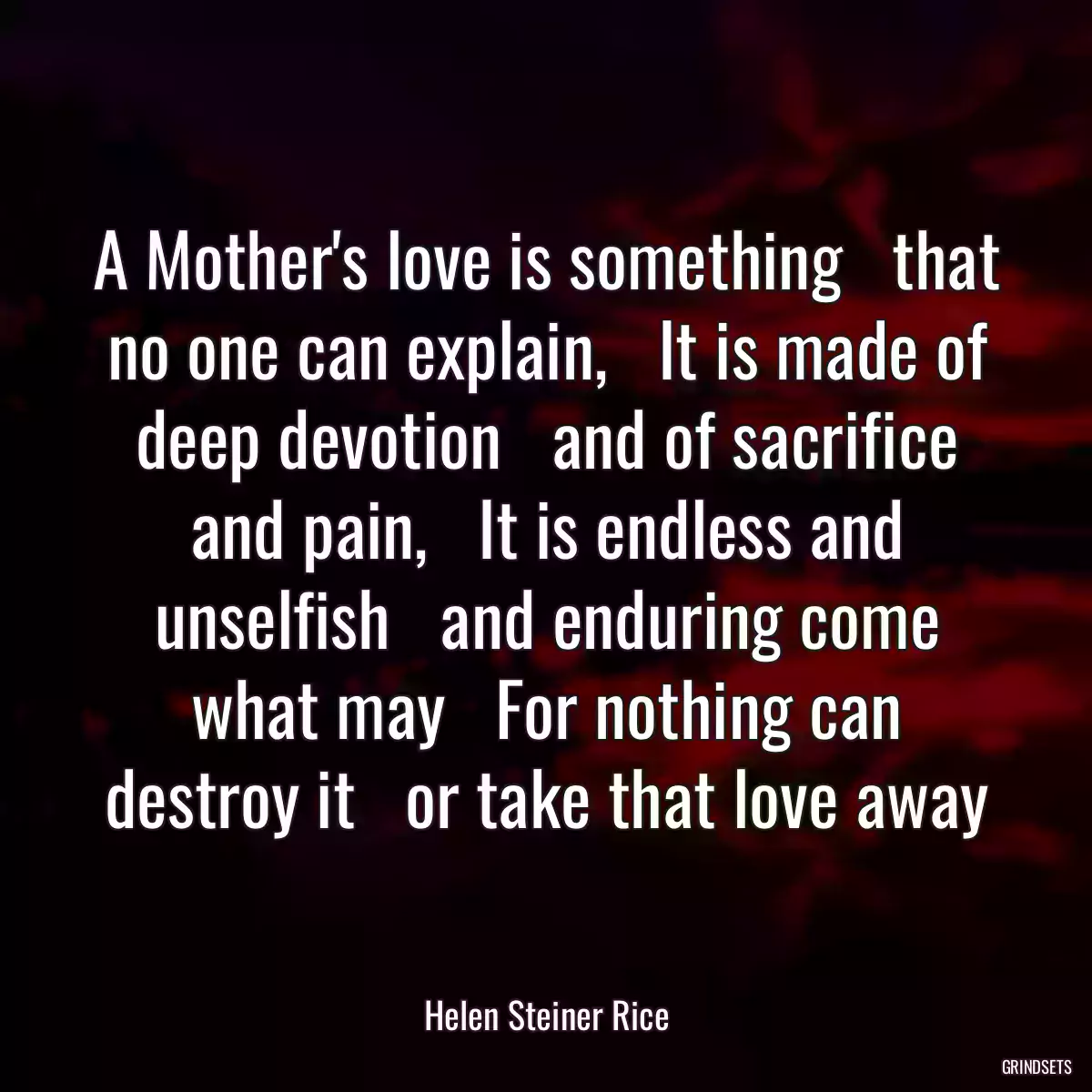 A Mother\'s love is something   that no one can explain,   It is made of deep devotion   and of sacrifice and pain,   It is endless and unselfish   and enduring come what may   For nothing can destroy it   or take that love away