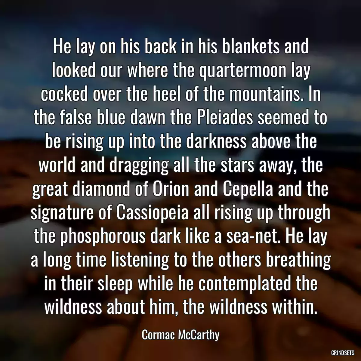 He lay on his back in his blankets and looked our where the quartermoon lay cocked over the heel of the mountains. In the false blue dawn the Pleiades seemed to be rising up into the darkness above the world and dragging all the stars away, the great diamond of Orion and Cepella and the signature of Cassiopeia all rising up through the phosphorous dark like a sea-net. He lay a long time listening to the others breathing in their sleep while he contemplated the wildness about him, the wildness within.