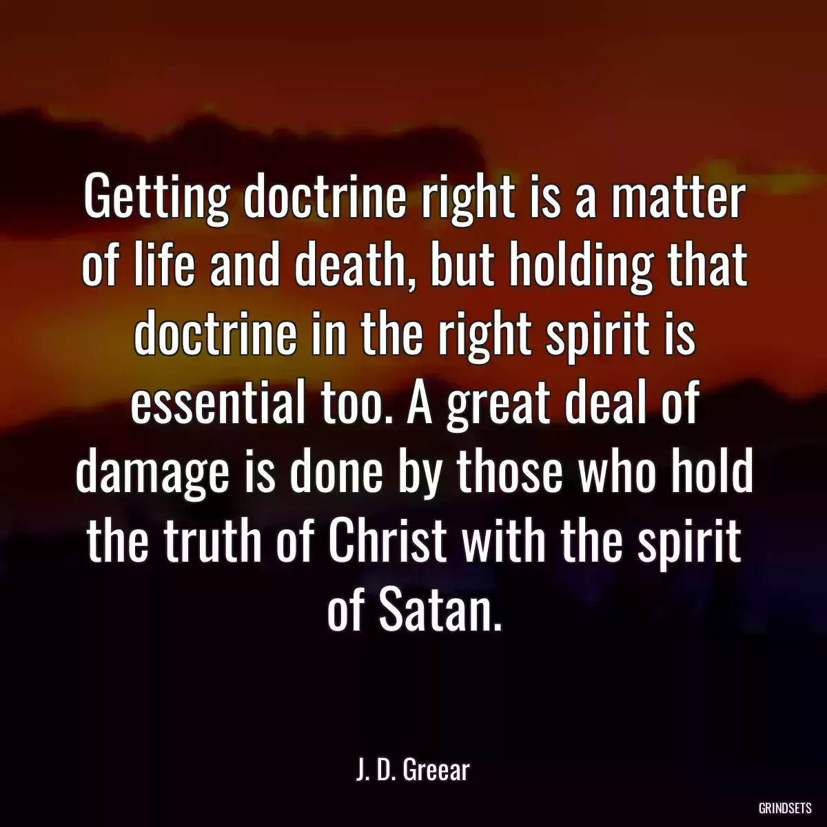 Getting doctrine right is a matter of life and death, but holding that doctrine in the right spirit is essential too. A great deal of damage is done by those who hold the truth of Christ with the spirit of Satan.