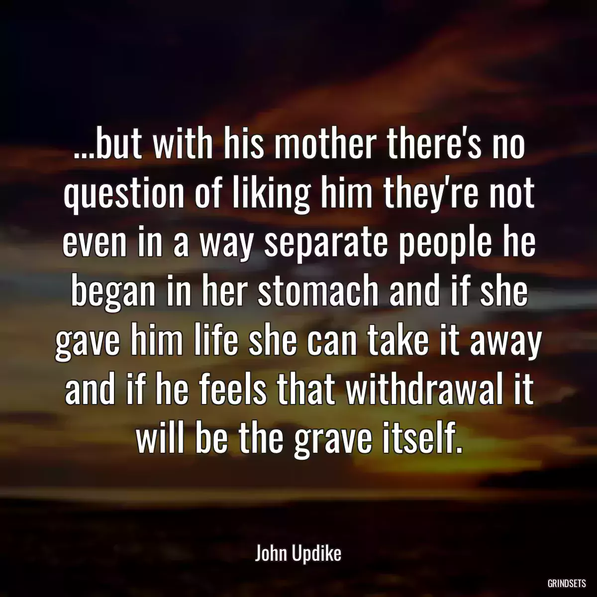 ...but with his mother there\'s no question of liking him they\'re not even in a way separate people he began in her stomach and if she gave him life she can take it away and if he feels that withdrawal it will be the grave itself.