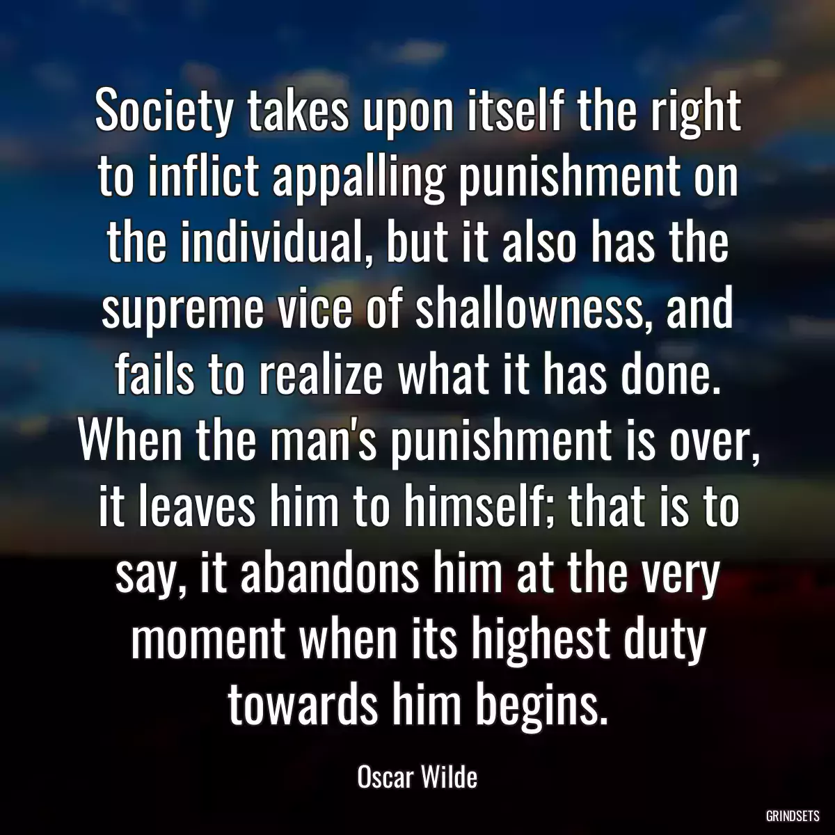 Society takes upon itself the right to inflict appalling punishment on the individual, but it also has the supreme vice of shallowness, and fails to realize what it has done. When the man\'s punishment is over, it leaves him to himself; that is to say, it abandons him at the very moment when its highest duty towards him begins.